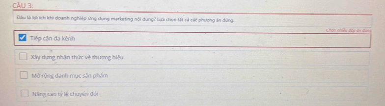 Đầu là lợi ích khi doanh nghiệp ứng dụng marketing nội dung? Lựa chọn tất cả các phương án đúng.
Chon nhiều đáp án đùng
Tiếp cận đa kênh
Xây dựng nhận thức về thương hiệu
Mở rộng danh mục sản phẩm
Nâng cao tỷ lệ chuyển đối