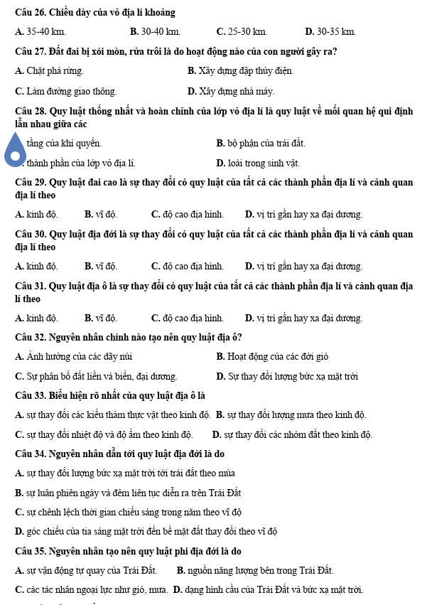 Chiều dày của vỏ địa lí khoảng
A. 35-40 km. B. 30-40 km. C. 25-30 km D. 30-35 km.
Câu 27. Đất đai bị xói mòn, rửa trôi là do hoạt động nào của con người gây ra?
A. Chặt phá rừng. B. Xây dựng đập thủy điện
C. Làm đường giao thông. D. Xây đựng nhà máy.
Câu 28. Quy luật thống nhất và hoàn chinh của lớp vỏ địa lí là quy luật về mối quan hệ qui định
lẫn nhau giữa các
tầng của khí quyền. B. bộ phận của trái đất.
:   thhàn hần của lớp vỏ địa lí. D. loài trong sinh vật.
Câu 29. Quy luật đai cao là sự thay đổi có quy luật của tất cả các thành phần địa lí và cảnh quan
địa lí theo
A. kinh độ. B. vĩ độ. C. độ cao địa hình. D. vị trí gần hay xa đại dương.
Câu 30. Quy luật địa đới là sự thay đổi có quy luật của tất cả các thành phần địa lí và cảnh quan
địa lí theo
A. kinh độ. B. vĩ độ. C. độ cao địa hình. D. vị trí gần hay xa đại đương.
Câu 31. Quy luật địa ô là sự thay đổi có quy luật của tất cả các thành phần địa lí và cảnh quan địa
lí theo
A. kinh độ. B. vĩ độ. C. độ cao địa hình. D. vị trí gần hay xa đại đương.
Câu 32. Nguyên nhân chính nào tạo nên quy luật địa ô?
A. Ảnh hưởng của các đãy núi B. Hoạt động của các đới gió
C. Sự phân bố đất liền và biển, đại đương. D. Sự thay đổi lượng bức xạ mặt trời
Câu 33. Biểu hiện rõ nhất của quy luật địa ô là
A. sự thay đổi các kiểu thảm thực vật theo kinh độ. B. sự thay đổi lượng mưa theo kinh độ.
C. sự thay đổi nhiệt độ và độ ẩm theo kinh độ. D. sự thay đổi các nhóm đất theo kinh độ.
Cầu 34. Nguyên nhân dẫn tới quy luật địa đới là do
A. sự thay đổi lượng bức xạ mặt trời tới trái đất theo mùa
B. sự luân phiên ngày và đêm liên tục diễn ra trên Trái Đất
C. sự chênh lệch thời gian chiếu sáng trong năm theo vĩ độ
D. góc chiếu của tia sáng mặt trời đến bee mặt đất thay đổi theo vĩ độ
Câu 35. Nguyên nhân tạo nên quy luật phi địa đới là do
A. sự vận động tự quay của Trái Đất. B. nguồn năng lượng bên trong Trái Đất.
C. các tác nhân ngoại lực như gió, mưa. D. dạng hình cầu của Trái Đất và bức xạ mặt trời.