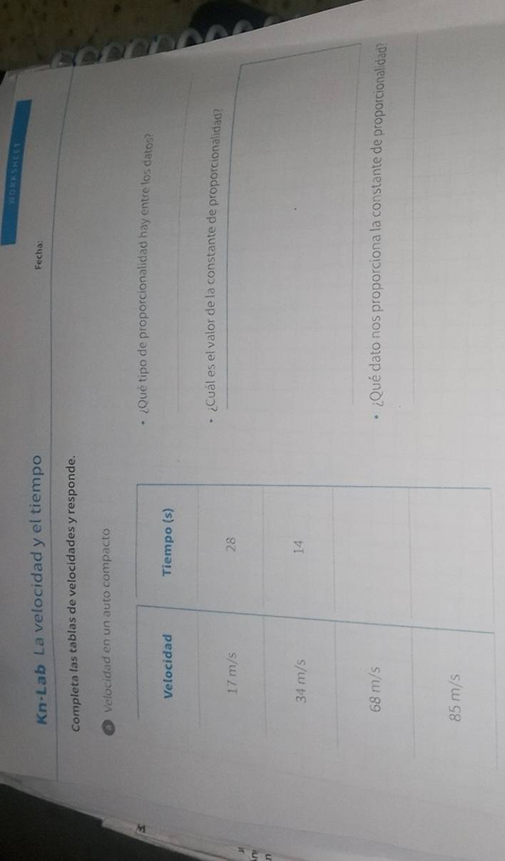 WORKSHEET 
Kn·Lab La velocidad y el tiempo 
Fecha: 
Completa las tablas de velocidades y responde. 
D Velocidad en un auto compacto 
¿Qué tipo de proporcionalidad hay entre los datos? 
_ 
¿Cuál es el valor de la constante de proporcionalidad? 
_ 
n 
_ 
_ 
¿Qué dato nos proporciona la constante de proporcionalidad 
_