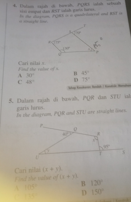 Dalam rajah di bawah, PQRS ialah sebuah
sisi empat dan RST ialah garis lurus.
In the diagram, PQRS is a quadrilateral and RST is
a straight line.
Cari nilai x.
Find the value of x.
A 30°
B 45°
C 48°
D 75°
Tahap Kesukaran: Rendah / Konstruk: Memaham
5. Dalam rajah di bawah, PQR dan STU ial
garis lurus.
In the diagram, PQR and STU are straight lines.
Cari nilai (x+y).
Find the value of (x+y).
B 120°
A 105°
C 135°
D 150°