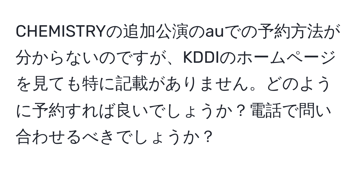 CHEMISTRYの追加公演のauでの予約方法が分からないのですが、KDDIのホームページを見ても特に記載がありません。どのように予約すれば良いでしょうか？電話で問い合わせるべきでしょうか？