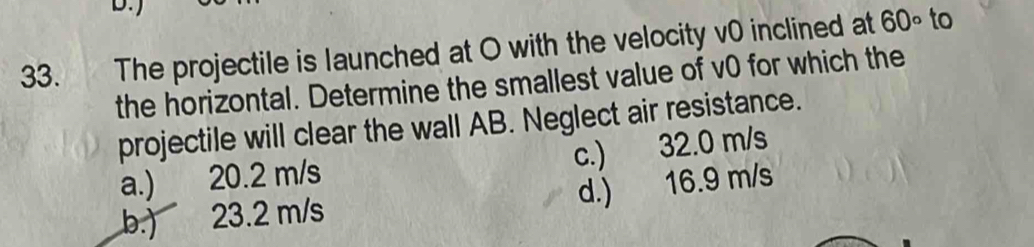 The projectile is launched at O with the velocity v0 inclined at 60° to
the horizontal. Determine the smallest value of v0 for which the
projectile will clear the wall AB. Neglect air resistance.
c.) 32.0 m/s
a.) 20.2 m/s
d.) 16.9 m/s
b.) 23.2 m/s