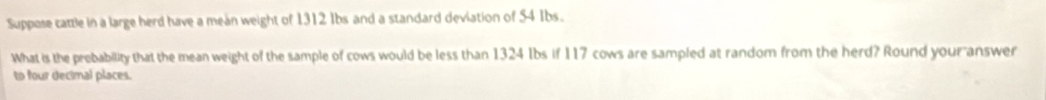 Suppose cattle in a large herd have a mean weight of 1312 Ibs and a standard deviation of 54 Ibs. 
What is the prebability that the mean weight of the sample of cows would be less than 1324 Ibs if 117 cows are sampled at random from the herd? Round your answer 
to four decimal places.