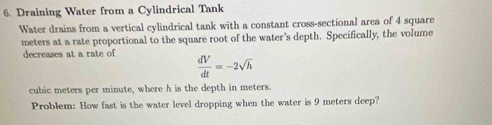 Draining Water from a Cylindrical Tank 
Water drains from a vertical cylindrical tank with a constant cross-sectional area of 4 square
meters at a rate proportional to the square root of the water’s depth. Specifically, the volume 
decreases at a rate of
 dV/dt =-2sqrt(h)
cubic meters per minute, where h is the depth in meters. 
Problem: How fast is the water level dropping when the water is 9 meters deep?