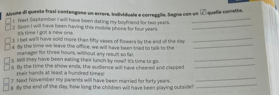 Alcune dì queste frasi contengono un errore. Individuale e correggile. Segna con un quelle corrette. 
1 Next September I will have been dating my boyfriend for two years._ 
2 Soon I will have been having this mobile phone for four years. 
_ 
It's time l got a new one. 
3 I bet we'll have sold more than fifty vases of flowers by the end of the day._ 
4 By the time we leave the office, we will have been tried to talk to the 
_ 
manager for three hours, without any result so far. 
5 Will they have been eating their lunch by now? It's time to go. 
_ 
6 By the time the show ends, the audience will have cheered and clapped_ 
their hands at least a hundred times! 
7 Next November my parents will have been married for forty years. 
_ 
8 By the end of the day, how long the children will have been playing outside? 
_