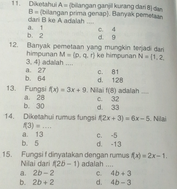 Diketahui A= bilangan ganjil kurang dari 8  dan
B= bilangan prima genap. Banyak pemetaan
dari B ke A adalah ....
a. 1 c. 4
b. 2 d. 9
12. Banyak pemetaan yang mungkin terjadi dari
himpunan M= p,q,r ke himpunan N= 1,2,
3,4 adalah ....
a. 27 c. 81
b. 64 d. 128
13. Fungsi f(x)=3x+9. Nilai f(8) adalah ....
a. 28 c. 32
b. 30 d. 33
14. Diketahui rumus fungsi f(2x+3)=6x-5. Nilai
_ f(3)=
a. 13 c. -5
b. 5 d. -13
15. Fungsi f dinyatakan dengan rumus f(x)=2x-1. 
Nilai dari f(2b-1) adalah ....
a. 2b-2 C. 4b+3
b. 2b+2 d. 4b-3