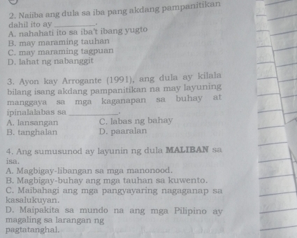 Naiiba ang dula sa iba pang akdang pampanitikan
dahil ito ay_
A. nahahati ito sa iba’t ibang yugto
B. may maraming tauhan
C. may maraming tagpuan
D. lahat ng nabanggit
3. Ayon kay Arrogante (1991), ang dula ay kilala
bilang isang akdang pampanitikan na may layuning
manggaya sa mga kaganapan sa buhay at
ipinalalabas sa _.
A. lansangan C. labas ng bahay
B. tanghalan D. paaralan
4. Ang sumusunod ay layunin ng dula MALIBAN sa
isa.
A. Magbigay-libangan sa mga manonood.
B. Magbigay-buhay ang mga tauhan sa kuwento.
C. Maibahagi ang mga pangyayaring nagaganap sa
kasalukuyan.
D. Maipakita sa mundo na ang mga Pilipino ay
magaling sa larangan ng
pagtatanghal.