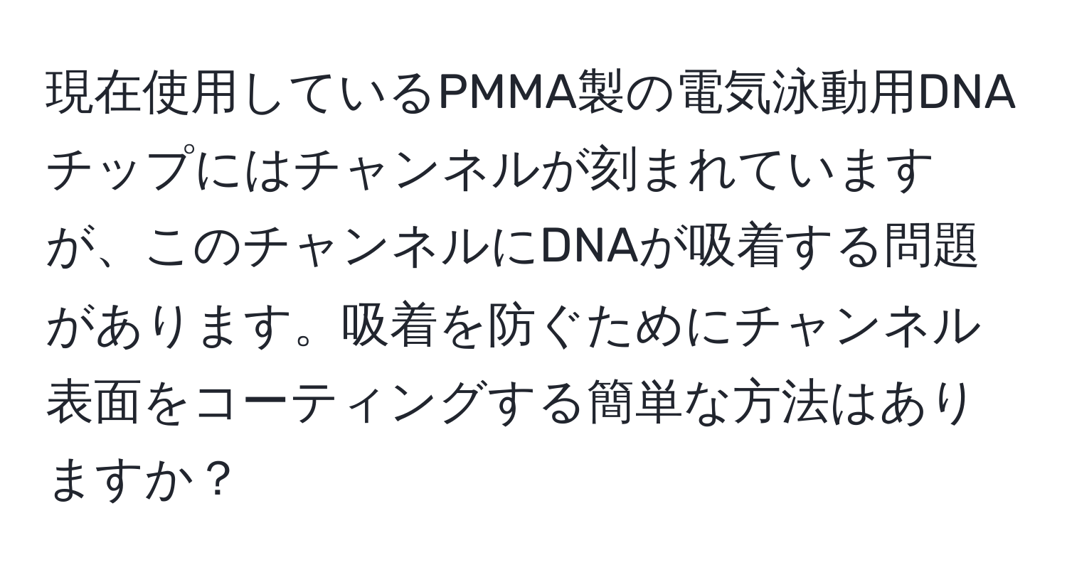 現在使用しているPMMA製の電気泳動用DNAチップにはチャンネルが刻まれていますが、このチャンネルにDNAが吸着する問題があります。吸着を防ぐためにチャンネル表面をコーティングする簡単な方法はありますか？