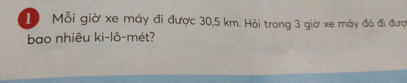 Mỗi giờ xe máy đi được 30,5 km. Hỏi trong 3 giờ xe máy đó đi đượ 
bao nhiêu ki-lô-mét?