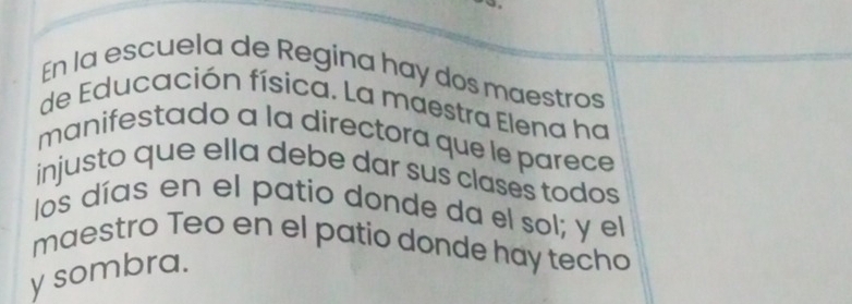 En la escuela de Regina hay dos maestros 
de Educación física. La maestra Elena ha 
manifestado a la directora que le parece 
injusto que ella debe dar sus clases todos 
los días en el patio donde da el sol; y el 
maestro Teo en el patio donde hay techo 
y sombra.