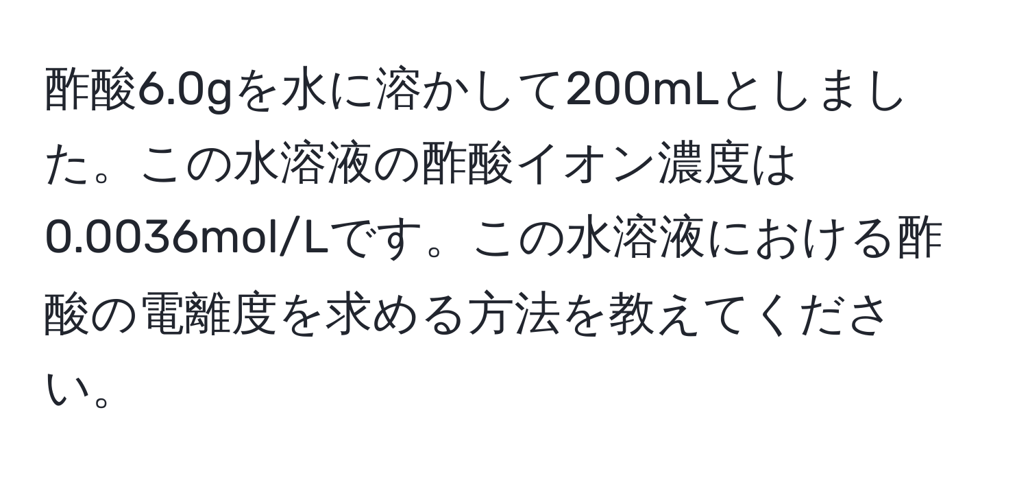 酢酸6.0gを水に溶かして200mLとしました。この水溶液の酢酸イオン濃度は0.0036mol/Lです。この水溶液における酢酸の電離度を求める方法を教えてください。