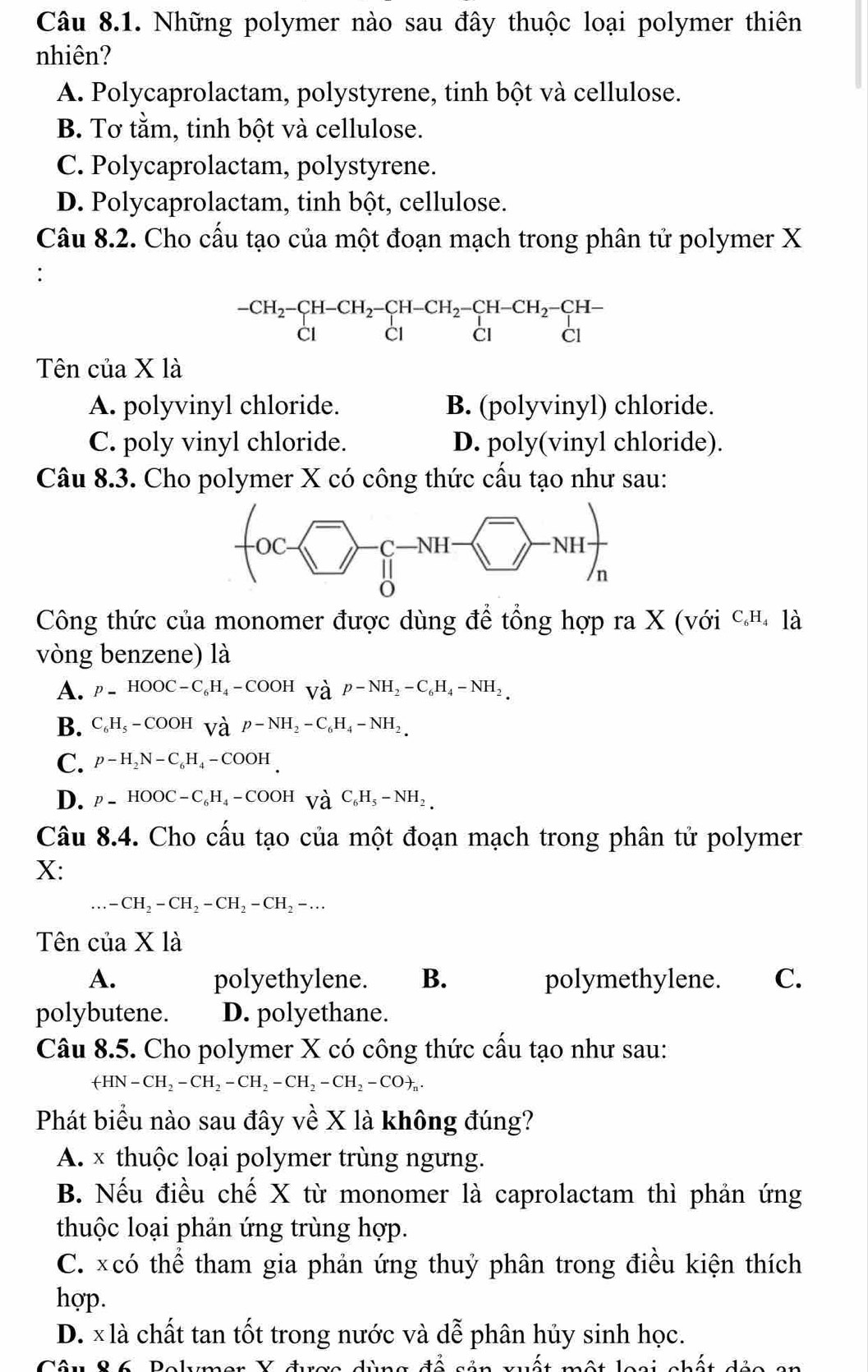 Những polymer nào sau đây thuộc loại polymer thiên
nhiên?
A. Polycaprolactam, polystyrene, tinh bột và cellulose.
B. Tơ tằm, tinh bột và cellulose.
C. Polycaprolactam, polystyrene.
D. Polycaprolactam, tinh bột, cellulose.
Câu 8.2. Cho cấu tạo của một đoạn mạch trong phân tử polymer X
∴
beginarrayr -CH_2-CH-CH_2-CH-CH_2-CH-CH_2-CH- CI&CIendvmatrix -CH- CIendarray
Tên của X là
A. polyvinyl chloride. B. (polyvinyl) chloride.
C. poly vinyl chloride. D. poly(vinyl chloride).
Câu 8.3. Cho polymer X có công thức cấu tạo như sau:
Công thức của monomer được dùng để tổng hợp ra X (với C_6H_41dot a
vòng benzene) là
A. p=HOOC-C_6H_4-COOHforall OH_ap-NH_2-C_6H_4-NH_2.
B. C_6H_5-COOHforall ^,p-NH_2-C_6H_4-NH_2.
C. p-H_2N-C_6H_4-COOH
D. p=HOOC-C_6H_4-COOHvH_6C_6H_5-NH_2.
Câu 8.4. Cho cầu tạo của một đoạn mạch trong phân tử polymer
X:...-CH_2-CH_2-CH_2-CH_2-...
Tên của X là
A. polyethylene. B. polymethylene. C.
polybutene. D. polyethane.
Câu 8.5. Cho polymer X có công thức cấu tạo như sau:
+HN-CH_2-CH_2-CH_2-CH_2-CH_2-CO+_n.
Phát biểu nào sau đây về X là không đúng?
A. × thuộc loại polymer trùng ngưng.
B. Nếu điều chế X từ monomer là caprolactam thì phản ứng
thuộc loại phản ứng trùng hợp.
C. xcó thể tham gia phản ứng thuỷ phân trong điều kiện thích
hợp.
D. x là chất tan tốt trong nước và dễ phân hủy sinh học.
ên 8 ố Delmen V đrac dùng đề nản mất một loại nhết ản