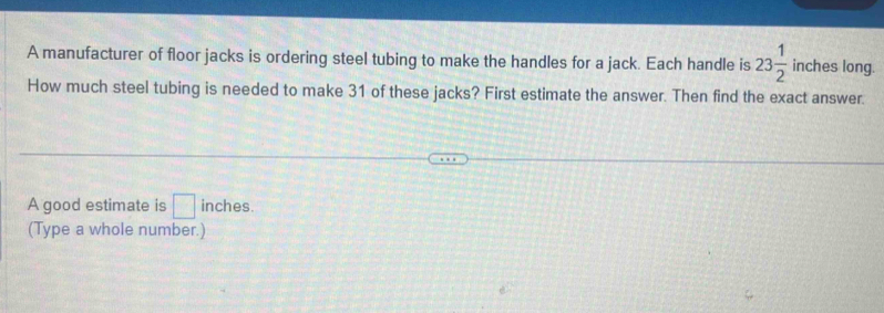 A manufacturer of floor jacks is ordering steel tubing to make the handles for a jack. Each handle is 23 1/2  inches long. 
How much steel tubing is needed to make 31 of these jacks? First estimate the answer. Then find the exact answer. 
A good estimate is □ inches. 
(Type a whole number.)