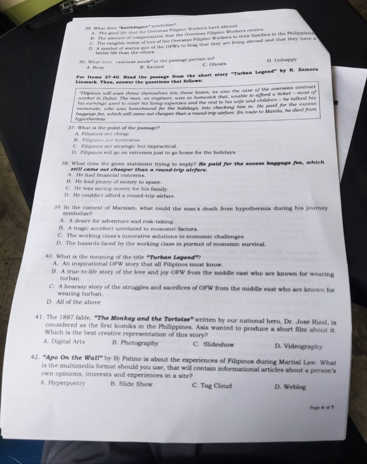 What does “balikbayan” symbolize?
A. The good life that the Overseas Filipino Workers have abroad.
B. The amount of compensation that the Overseas Filipino Workers receive.
C. The tangible tether of love of the Overseas Filipino Workers to their families in the Philippines
D. A symbol of status quo of the OFWs to brag that they are living abroad and that they have a
better life than the others
36. What does “restless souls” in the passage pertain to?
A. Busy B. Excited C. Ghosts D. Unhappy
For Items 37-40. Read the passage from the short story “Turban Legend” by R. Zamora
Linmark. Then, answer the questions that follows:
“Filipinos will even throw themselves into these boxes, as was the case of the overseas contract
worker in Dubai. The man, an engineer, was so homesick that, unable to afford a ticket - most of
his earnings went to cover his living expenses and the rest to his wife and children - he talked his
roommate, who was homebound for the holidays, into checking him in. He paid for the excess
baggage fee, which still came out cheaper than a round-trip airfare. En route to Manila, he died from
hypothermia.
37. What is the point of the passage?
A. Filipinos are cheap.
B. Filipinos are streetwise.
C. Filipinos are strategic but impractical.
D. Filipinos will go on extremes just to go home for the holidays
38. What does the given statement trying to imply? He paid for the excess baggage fee, which
still came out cheaper than a round-trip airfare.
A. He had financia! concerns.
B. He had plenty of money to spare.
C. He was saving money for his family.
D. He couldn't afford a round-trip airfare.
39. In the context of Marxism, what could the man's death from hypothermia during his journey
symbolize?
A. A desire for adventure and risk-taking.
B. A tragic accident unrelated to economic factors.
C. The working class's innovative solutions to economic challenges
D. The hazards faced by the working class in pursuit of economic survival.
40. What is the meaning of the title “Turban Legend”?
A. An inspirational OFW story that all Filipinos must know.
B. A true-to-life story of the love and joy OFW from the middle east who are known for wearing
turban.
C. A hearsay story of the struggles and sacrifices of OFW from the middle east who are known for
wearing turban.
D. All of the above
41. The 1887 fable, “The Monkey and the Tortoise” written by our national hero, Dr. Jose Rizal, is
considered as the first komiks in the Philippines. Asia wanted to produce a short film about it.
Which is the best creative representation of this story?
A. Digital Arts B. Photography C. Slideshow D. Videography
42. “Apo On the Wa l'' by Bj Patino is about the experiences of Filipinos during Martial Law. What
is the multimedia format should you use, that will contain informational articles about a person's
own opinions, interests and experiences in a site?
A. Hyperpoetry B. Slide Show C. Tag Cloud D. Weblog
Page 6 of 7