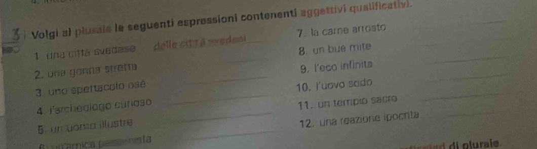 Volgi al plusals le seguenti espressioni contenenti aggettivi qualificativi._ 
_ 
1 una cittá svedese delle cit r à avedesi _7. la came arrosto 
2. una genna stretta _8. un bue mite__ 
_ 
3. uno spettacolo osé _9. l'eco infinita_ 
4. Jercheolago curaso _10. J'uovo sado_ 
_ 
5 un toma illustre _11. un tempio sacro 
12, una reazione ipocrta 
6 iâmica pesaenista