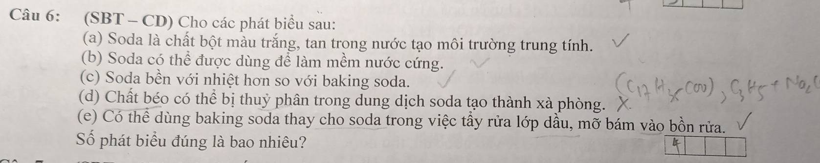 (SBT - CD) Cho các phát biểu sau: 
(a) Soda là chất bột màu trắng, tan trong nước tạo môi trường trung tính. 
(b) Soda có thể được dùng để làm mềm nước cứng. 
(c) Soda bền với nhiệt hơn so với baking soda. 
(d) Chất béo có thể bị thuỷ phân trong dung dịch soda tạo thành xà phòng. 
(e) Có thể dùng baking soda thay cho soda trong việc tầy rửa lớp dầu, mỡ bám vào bồn rửa. 
Số phát biểu đúng là bao nhiêu?