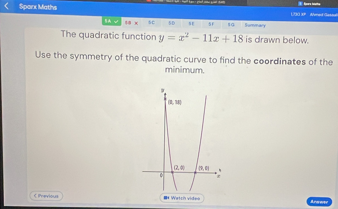 = Zijne ( h (1540)
Sparx Maths  Sparx Matha
1,730 XP Ahmed Gasaal
5A 5B 5 C 5D 5E 5F 5G Summary
The quadratic function y=x^2-11x+18 is drawn below.
Use the symmetry of the quadratic curve to find the coordinates of the
minimum.
( Previous  Watch video Answer