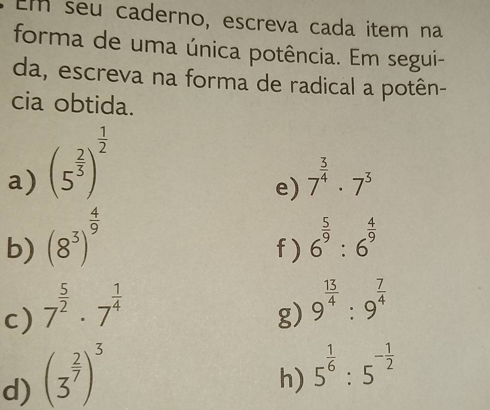 Em seu caderno, escreva cada item na 
forma de uma única potência. Em segui- 
da, escreva na forma de radical a potên- 
cia obtida. 
a) (5^(frac 2)3)^ 1/2 
e) 7^(frac 3)4· 7^3
b) (8^3)^ 4/9  f ) 6^(frac 5)9:6^(frac 4)9
c) 7^(frac 5)2· 7^(frac 1)4
g) 9^(frac 13)4:9^(frac 7)4
d) (3^(frac 2)7)^3
h) 5^(frac 1)6:5^(-frac 1)2