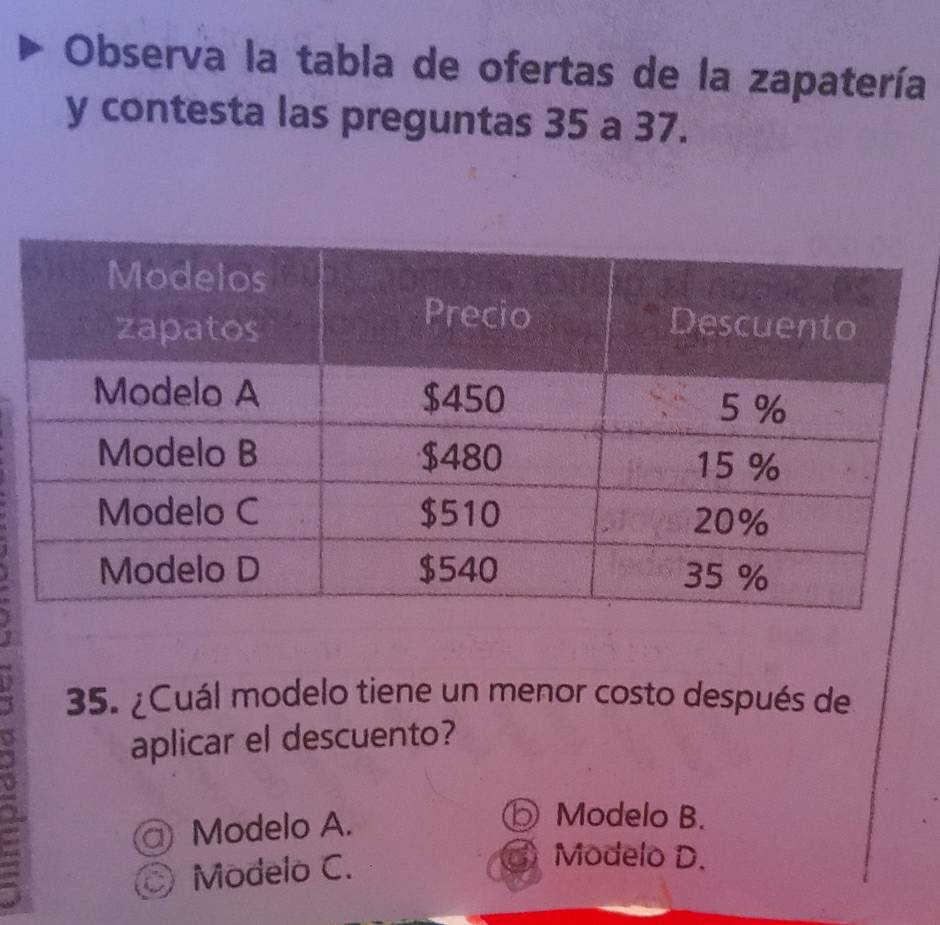 Observa la tabla de ofertas de la zapatería
y contesta las preguntas 35 a 37.
35. ¿Cuál modelo tiene un menor costo después de
aplicar el descuento?
@ Modelo A.
⑤ Modelo B.
Modelo C.
③ Modelo D.