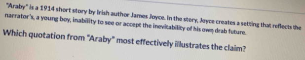 'Araby'' is a 1914 short story by Irish author James Joyce. In the story, Joyce creates a setting that reflects the 
narrator's, a young boy, inability to see or accept the inevitability of his own drab future. 
Which quotation from “Araby” most effectively illustrates the claim?