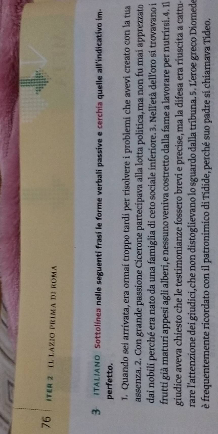 ITER 2 IL LAZIO PRIMA DI ROMΑ 
3 ITALIANO Sottolinea nelle seguenti frasi le forme verbali passive e cerchia quelle all’indicativo im- 
perfetto. 
1. Quando sei arrivata, era ormai troppo tardi per risolvere i problemi che avevi creato con la tua 
assenza. 2. Con grande passione Cicerone partecipava alla lotta politica, ma non fu mai apprezzato 
dai nobili perché era nato da una famiglia di ceto sociale inferiore. 3. Nelletà dell’oro si trovavano i 
frutti già maturi appesi agli alberi,e nessuno veniva costretto dalla fame a lavorare per nutrirsi.4. Il 
giudice aveva chiesto che le testimonianze fossero brevi e precise, ma la difesa era riuscita a cattu- 
rare l’attenzione dei giudici,che non distoglievano lo sguardo dalla tribuna. 5. Leroe greco Diomede 
è frequentemente ricordato con il patronimico di Tidide, perché suo padre si chiamava Tideo.