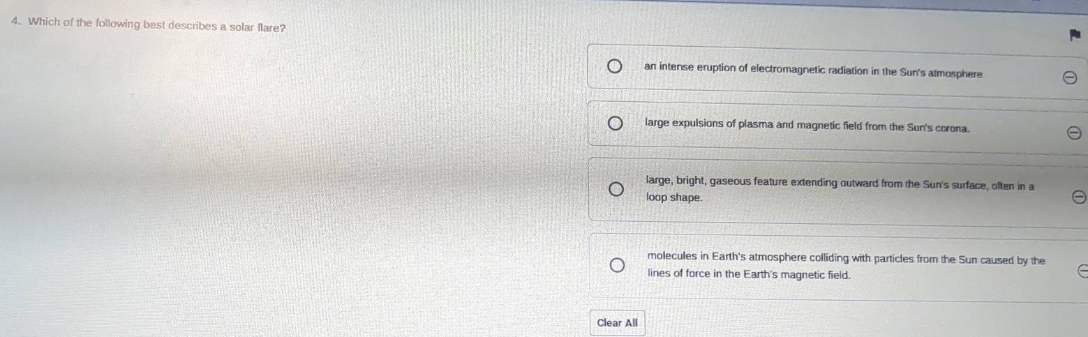 Which of the following best describes a solar flare?
an intense eruption of electromagnetic radiation in the Sun's atmosphere
large expulsions of plasma and magnetic field from the Sun's corona.
large, bright, gaseous feature extending outward from the Sun's surface, olten in a
loop shape.
molecules in Earth's atmosphere colliding with particles from the Sun caused by the
lines of force in the Earth's magnetic field.
Clear All