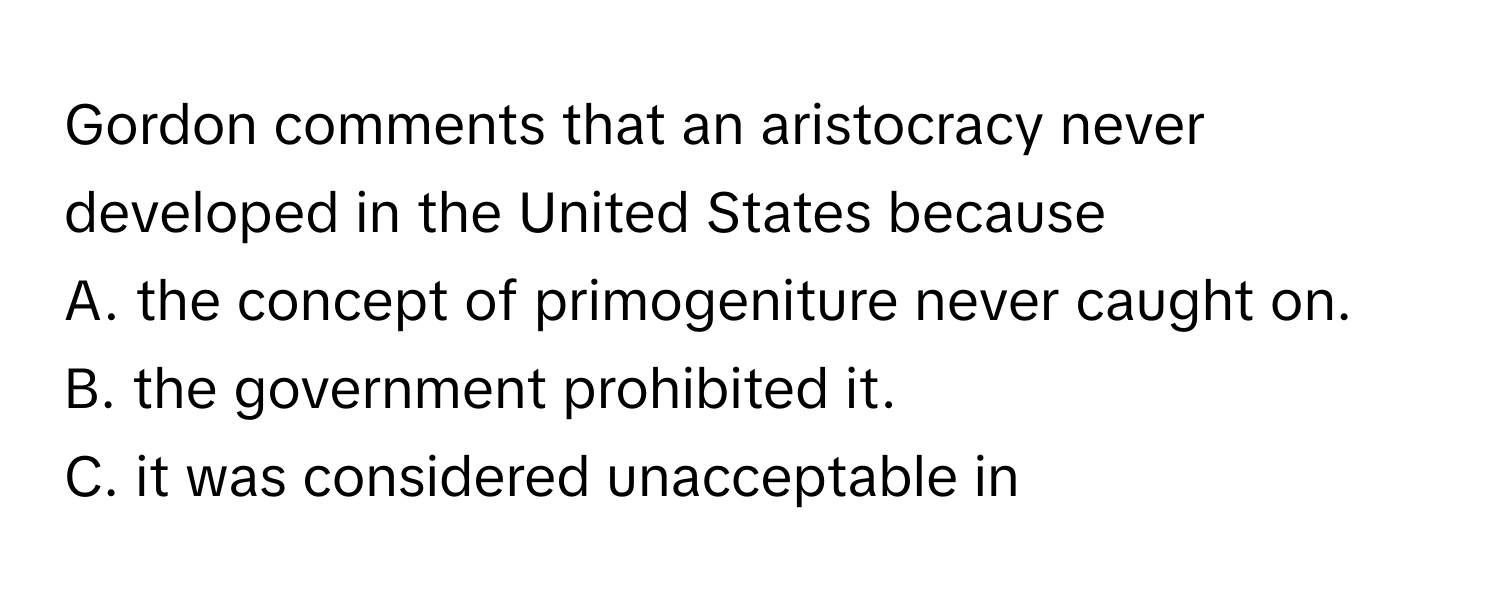 Gordon comments that an aristocracy never developed in the United States because 
A. the concept of primogeniture never caught on.
B. the government prohibited it.
C. it was considered unacceptable in