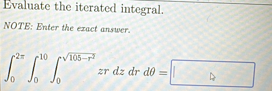 Evaluate the iterated integral. 
NOTE: Enter the exact answer.
∈t _0^((2π)∈t _0^(10)∈t _0^(sqrt(105-r^2)))zrdzdrdθ =□