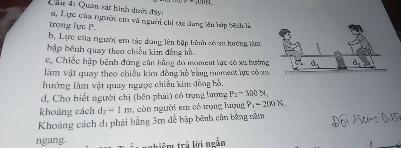 F=100N.
Câu 4: Quan sát hình dưới đây:
a, Lực của người em và người chị tác dụng lên bập bênh là
trọng lực P.
b, Lực của người em tác dụng lên bập bênh có xu hướng làm
bập bênh quay theo chiều kim đồng hồ.
c, Chiếc bập bênh đứng cân bằng do moment lực có xu hướng
làm vật quay theo chiều kim đồng hồ bằng moment lực có xu
hướng làm vật quay ngược chiều kim đồng hồ.
d, Cho biết người chị (bên phải) có trọng lượng P_2=300N,
khoảng cách d_2=1m , còn người em có trọng lượng P_1=200N.
Khoảng cách dị phải bằng 3m để bập bênh cân bằng nằm
ngang.
ghiêm trả lời ngắn d