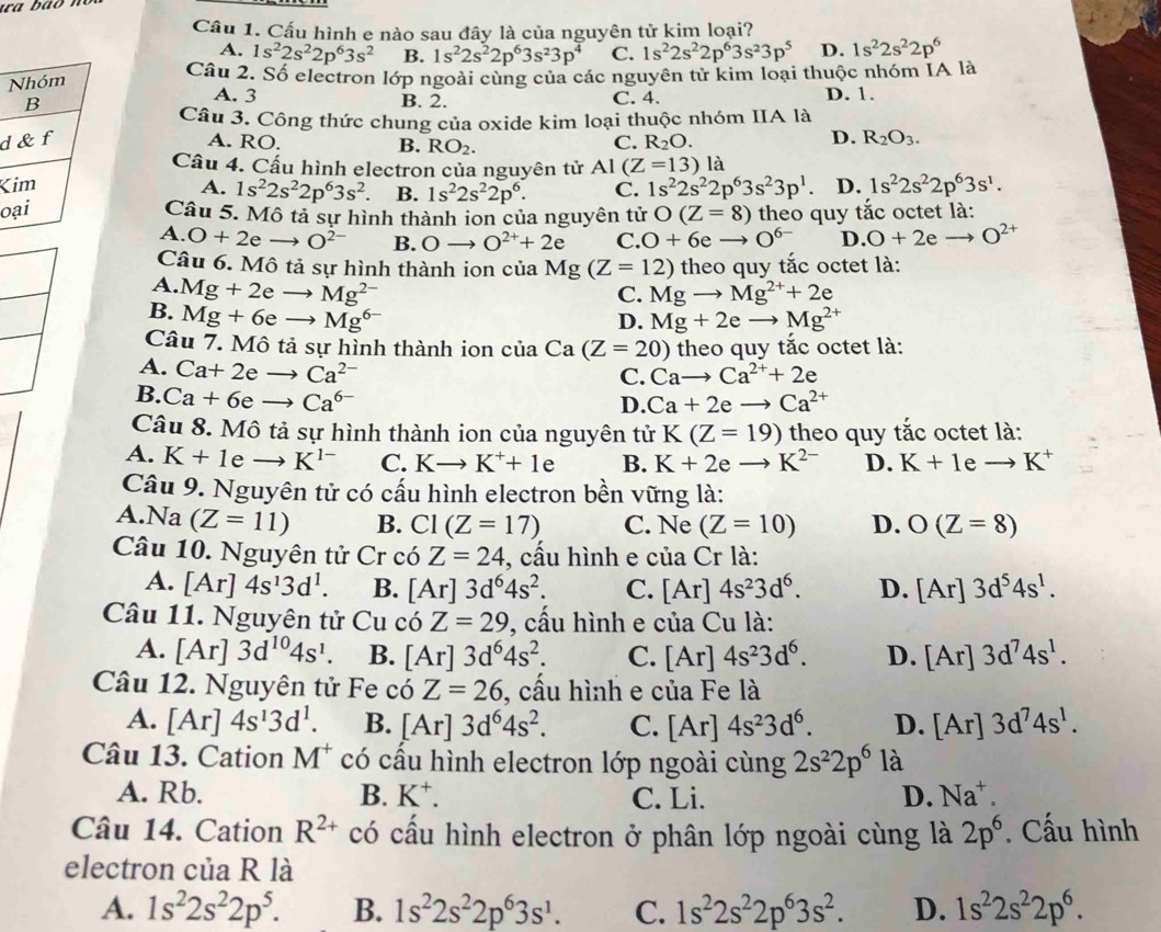 Cầu 1. Cấu hình e nào sau đây là của nguyên tử kim loại?
A. 1s^22s^22p^63s^2 B. 1s^22s^22p^63s^23p^4 C. 1s^22s^22p^63s^23p^5 D. 1s^22s^22p^6
Câu 2. Số electron lớp ngoài cùng của các nguyên tử kim loại thuộc nhóm IA là
A. 3
B. 2. C. 4. D. 1.
Câu 3. Công thức chung của oxide kim loại thuộc nhóm IIA là
d A. RO. C. R_2O.
B. RO_2.
D. R_2O_3.
Cầu 4. Cấu hình electron của nguyên tử Al (Z=13) là
K A. 1s^22s^22p^63s^2 B. 1s^22s^22p^6. C. 1s^22s^22p^63s^23p^1. D. 1s^22s^22p^63s^1.
oCâu 5. Mô tả sự hình thành ion của nguyên tử O(Z=8) theo quy tắc octet là:
A. O+2e- O^(2-) B. Oto O^(2+)+2e C. O+6eto O^(6-) D. O+2eto O^(2+)
Câu 6. Mô tả sự hình thành ion của Mg(Z=12) theo quy tắc octet là:
A. Mg+2eto Mg^(2-) Mgto Mg^(2+)+2e
C.
B. Mg+6eto Mg^(6-)
D. Mg+2eto Mg^(2+)
Câu 7. Mô tả sự hình thành ion củ aCa (Z=20) theo quy tắc octet là:
A. Ca+2eto Ca^(2-)
C. Cato Ca^(2+)+2e
B. Ca+6eto Ca^(6-) Ca+2eto Ca^(2+)
D.
Câu 8. Mô tả sự hình thành ion của nguyên tử K(Z=19) theo quy tắc octet là:
A. K+1eto K^(1-) C. Kto K^++1 A B. K+2eto K^(2-) D. K+1 e to K^+
Câu 9. Nguyên tử có cấu hình electron bền vững là:
A. Na(Z=11) B. CI(Z=17) C. Ne (Z=10) D. O(Z=8)
Câu 10. Nguyên tử Cr có Z=24 , cầu hình e của Cr là:
A. [Ar]4s^13d^1. B. [Ar]3d^64s^2. C. [Ar]4s^23d^6. D. [Ar]3d^54s^1.
Câu 11. Nguyên tử Cu có Z=29 , cầu hình e của Cu là:
A. [Ar]3d^(10)4s^1. B. [Ar]3d^64s^2. C. [Ar]4s^23d^6. D. [Ar]3d^74s^1.
Câu 12. Nguyên tử Fe có Z=26 , cầu hình e của Fe là
A. [Ar]4s^13d^1. B. [Ar]3d^64s^2. C. [Ar]4s^23d^6. D. [Ar]3d^74s^1.
Câu 13. Cation M^+ có cấu hình electron lớp ngoài cùng 2s^22p^6 là
A. Rb. B. K^+. C. Li. D. Na^+.
Câu 14. Cation R^(2+) có cấu hình electron ở phân lớp ngoài cùng là 2p^6. Cấu hình
electron của R là
A. 1s^22s^22p^5. B. 1s^22s^22p^63s^1. C. 1s^22s^22p^63s^2. D. 1s^22s^22p^6.