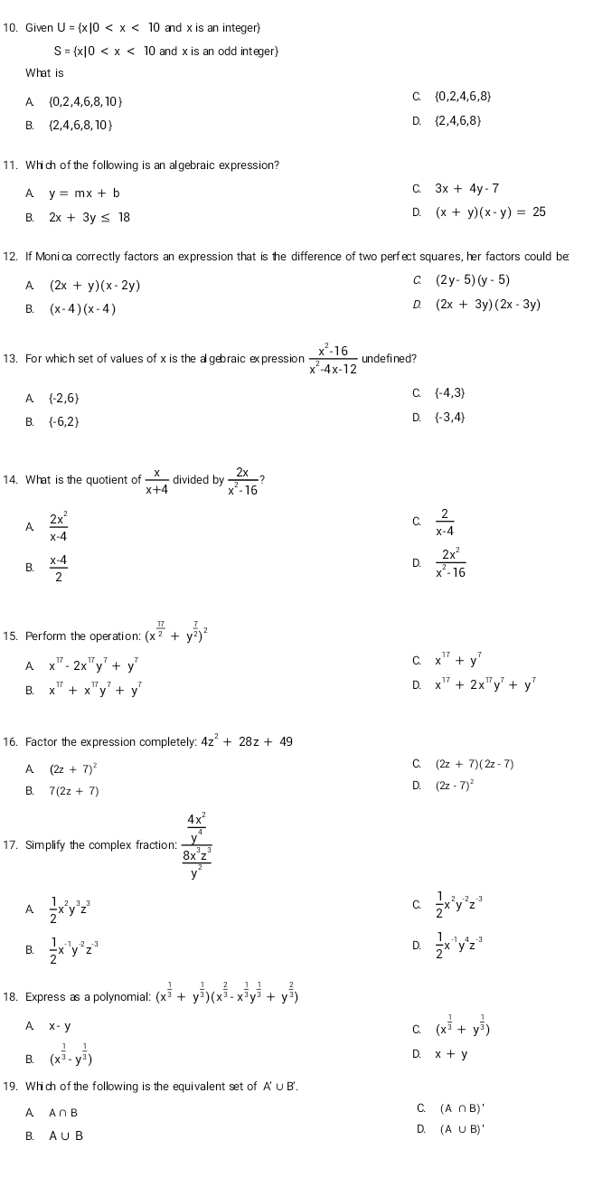 Given U= x|0 and x is an integer
S= x|0 and x is an odd integer
What is
A  0,2,4,6,8,10
C.  0,2,4,6,8
B.  2,4,6,8,10
D.  2,4,6,8
11. Which of the following is an algebraic expression?
A y=mx+b
C. 3x+4y-7
B. 2x+3y≤ 18
D. (x+y)(x-y)=25
12. If Monica correctly factors an expression that is the difference of two perfect squares, her factors could be
A (2x+y)(x-2y)
C (2y-5)(y-5)
B. (x-4)(x-4)
D. (2x+3y)(2x-3y)
13. For which set of values of x is the a gebraic expression  (x^2-16)/x^2-4x-12  undefined?
A  -2,6
C.  -4,3
B.  -6,2 D.  -3,4
14. What is the quotient of  x/x+4  divided by  2x/x^2-16 ?
A  2x^2/x-4 
C.  2/x-4 
D.
B.  (x-4)/2   2x^2/x^2-16 
15. Perform the operation: (x^(frac 17)2+y^(frac 7)2)^2
A x^(17)-2x^(17)y^7+y^7
C. x^(17)+y^7
D.
B. x^(17)+x^(17)y^7+y^7 x^(17)+2x^(17)y^7+y^7
16. Factor the expression completely 4z^2+28z+49
A (2z+7)^2
C. (2z+7)(2z-7)
B. 7(2z+7)
D. (2z-7)^2
17. Simplify the complex fraction: frac  4x^2/y^4  8x^3z^3/y^2 
A  1/2 x^2y^3z^3
C.  1/2 x^2y^(-2)z^(-3)
D.
B.  1/2 x^(-1)y^(-2)z^(-3)  1/2 x^(-1)y^4z^(-3)
18. Express as a polynomial: (x^(frac 1)3+y^(frac 1)3)(x^(frac 2)3-x^(frac 1)3y^(frac 1)3+y^(frac 2)3)
A x-y
C (x^(frac 1)3+y^(frac 1)3)
B. (x^(frac 1)3· y^(frac 1)3)
D. x+y
19. Which of the following is the equivalent set of A'∪ B'.
A A∩ B
C. (A∩ B)'
B. A∪ B
Q (A∪ B)'