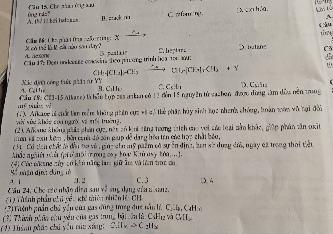 Cho phản ứng sau:
(trong
ứng nào?
A. thế H bởi halogen. B. crackinh. C. reforming. D. oxi hóa.
khí (ở
A.
Câu
: x 
Câu 16: Cho phản ứng reforming: X tồng
X có thể là là cất nào sau dây? D. butane
A. hexane B. pentane C. heptane
Câ
Câu 17: Dem undecane cracking theo phương trình hóa học sau:
dẫ
CH_3-[CH_2]_9-CH_3xrightarrow I^n:xtCH_3-[CH_2]_3-CH_3+Y
lít
Xác định công thức phân tử Y? (
C.
D. C_6H_12
A. C_6H_14
B. C_4H_10 C_5H_1
Câu 18: C13-15 Alkane) là hỗn hợp của ankan có 13 đến 15 nguyên tử cacbon được dùng làm dầu nền trong
mỹ phẩm vì
(1). Alkane là chất làm mềm không phân cực và có thể phân hủy sinh học nhanh chóng, hoàn toàn vô hại đối
với sức khỏe con người và môi trường,
(2). Alkane không phân phân cực, nên có khả năng tương thích cao với các loại dầu khác, giúp phân tán oxit
titan và oxit kẽm , bên cạnh đó còn giúp dễ dàng hòa tan các hợp chất béo,
(3). Có tính chất là dầu trơ và , giúp cho mỹ phầm có sự ồn định, han sử dụng dài, ngay cả trong thời tiết
khắc nghiệt nhất (pH/ môi trường oxy hóa/ Khử oxy hóa,...).
(4) Các alkane này có khả năng làm giữ ẩm và làm trơn da,
Số nhận định dúng là
A. 1 B. 2 C. 3 D. 4
Câu 24: Cho các nhận định sau về ứng dụng của alkane.
(1) Thành phần chủ yếu khí thiên nhiên là: CH_4
(2)Thành phần chủ yếu của gas dùng trong dun nấu là: C_3H_8,C_4H_10
(3) Thành phần chủ yếu của gas trong bật lửa là: C_5H_12 và C_6H_14
(4) Thành phần chủ yếu của xăng: C_7H_16to C_12H_26