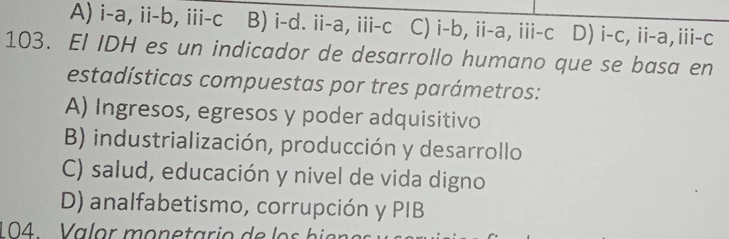 A) i-a, ii-b, iii-c B) i-d. ii-a, iii-c C) i-b, ii-a, iii-c D) i-c, ii-a,iii-c
103. EI IDH es un indicador de desarrollo humano que se basa en
estadísticas compuestas por tres parámetros:
A) Ingresos, egresos y poder adquisitivo
B) industrialización, producción y desarrollo
C) salud, educación y nivel de vida digno
D) analfabetismo, corrupción y PIB
104. Valor monetario de lo s b i e