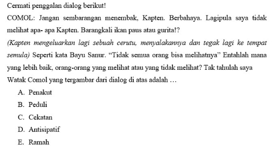 Cermati penggalan dialog berikut!
COMOL: Jangan sembarangan menembak, Kapten. Berbahaya. Lagipula saya tidak
melihat apa- apa Kapten. Barangkali ikan paus atau gurita!?
(Kapten mengeluarkan lagi sebuah cerutu, menyalakannya dan tegak lagi ke tempat
semula) Seperti kata Bayu Sanur. “Tidak semua orang bisa melihatnya” Entahlah mana
yang lebih baik, orang-orang yang melihat atau yang tidak melihat? Tak tahulah saya
Watak Comol yang tergambar dari dialog di atas adalah …
A. Penakut
B. Peduli
C. Cekatan
D. Antisipatif
E. Ramah