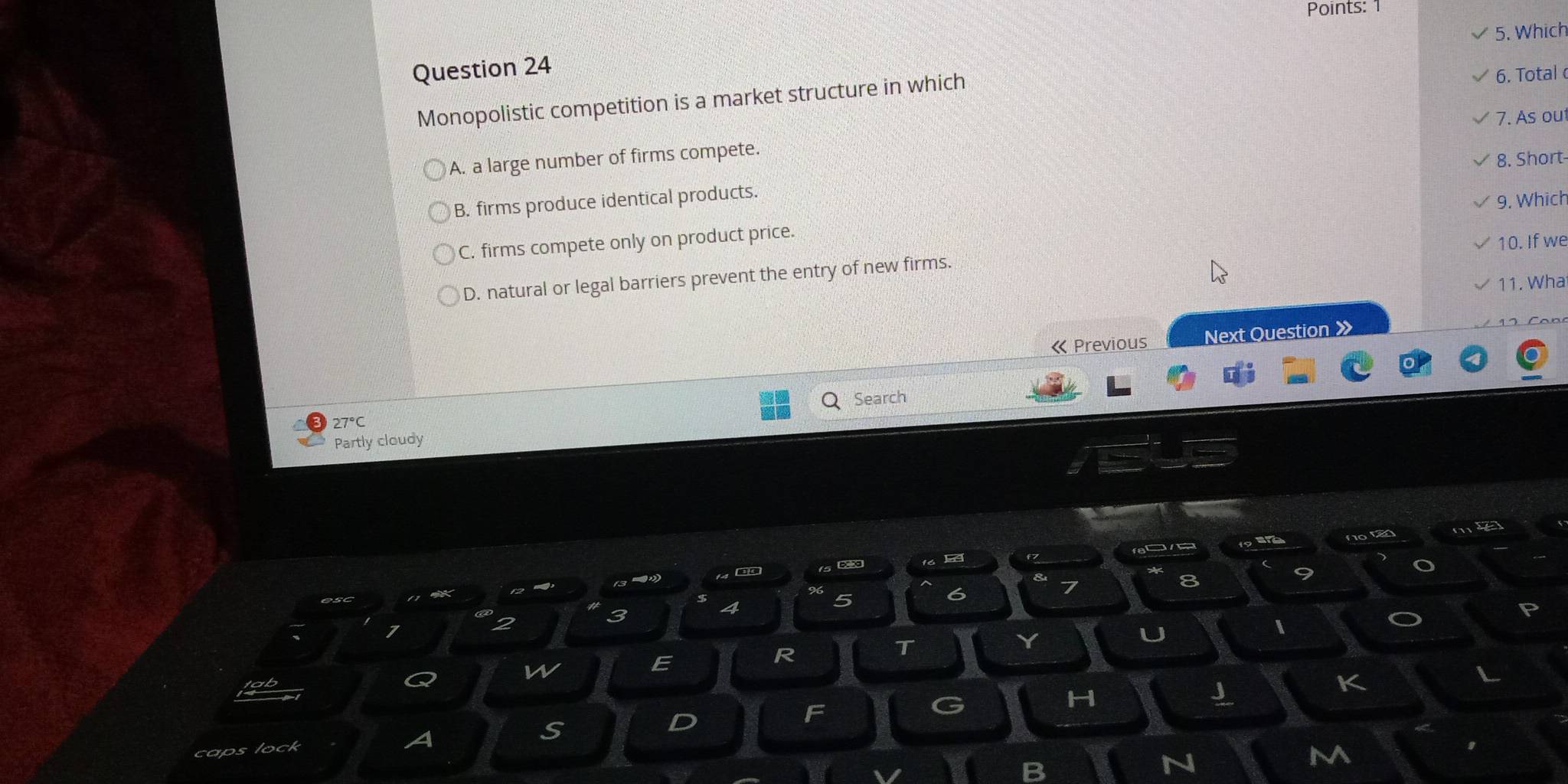 Points: 1
5. Which
Question 24
Monopolistic competition is a market structure in which 6. Total
A. a large number of firms compete. 7. As ou
8. Short
B. firms produce identical products.
9. Which
C. firms compete only on product price.
10. If we
D. natural or legal barriers prevent the entry of new firms.
11. Wha
《 Previous Next Question 》
Search
27°C
Partly cloudy
f7 fa a fo tan my
15 ∞
8
9
4
5
6
7
2
3
U
R
T
Y
w
E
K
caps lock A S D F G
H
J
m