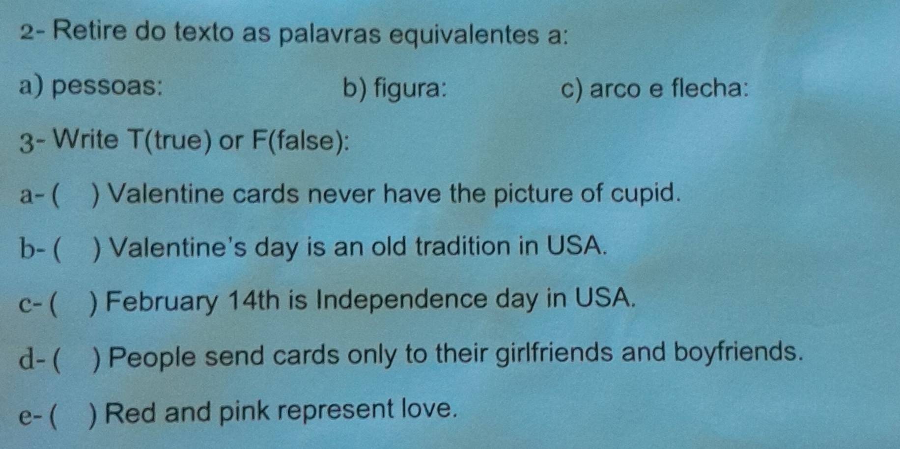 2- Retire do texto as palavras equivalentes a: 
a) pessoas: b) figura: c) arco e flecha: 
3- Write T(true) or F(false): 
a-( ) Valentine cards never have the picture of cupid. 
b- ( ) Valentine's day is an old tradition in USA. 
c- ( ) February 14th is Independence day in USA. 
d- ( ) People send cards only to their girlfriends and boyfriends. 
e- ( ) Red and pink represent love.