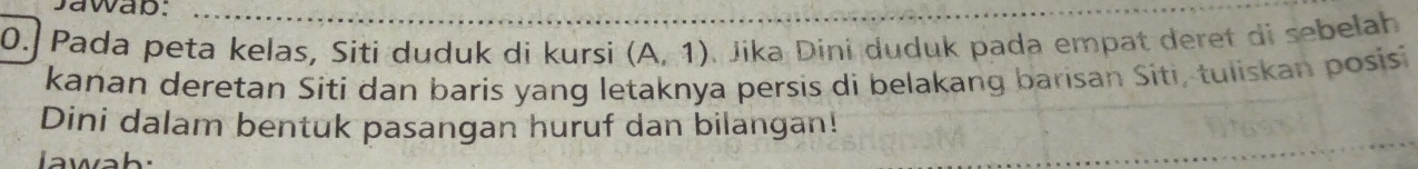 awap: 
0.] Pada peta kelas, Siti duduk di kursi (A,1) Jika Dini duduk pada empat deret di sebelah 
kanan deretan Sití dan baris yang letaknya persis di belakang barisan Siti, tuliskan posisi 
Dini dalam bentuk pasangan huruf dan bilangan!