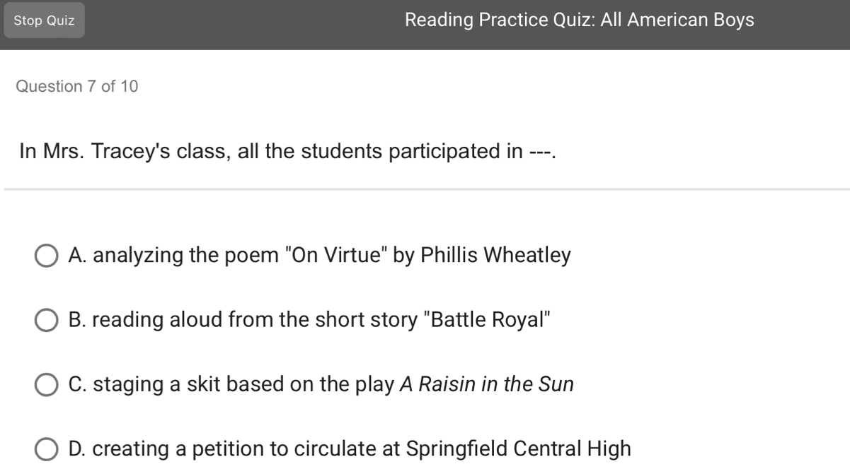 Stop Quiz Reading Practice Quiz: All American Boys
Question 7 of 10
In Mrs. Tracey's class, all the students participated in ---.
A. analyzing the poem "On Virtue" by Phillis Wheatley
B. reading aloud from the short story "Battle Royal"
C. staging a skit based on the play A Raisin in the Sun
D. creating a petition to circulate at Springfield Central High