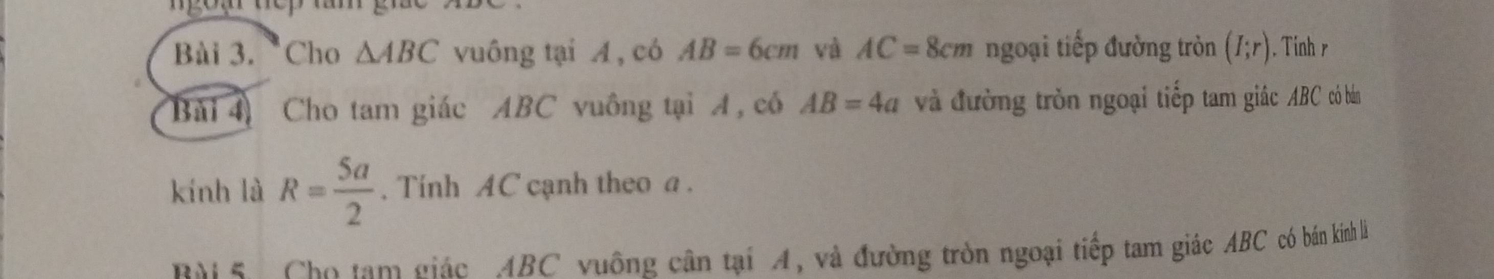 Cho △ ABC vuông tại A, có AB=6cm và AC=8cm ngoại tiếp đường tròn (I;r). Tinh r 
Bài 4 Cho tam giác ABC vuông tại A, có AB=4a và đường tròn ngoại tiếp tam giác ABC có bán 
kính là R= 5a/2 . Tính AC cạnh theo a. 
M 5. Cho tam giác ABC vuông cân tại A, và đường tròn ngoại tiếp tam giác ABC có bán kinh là