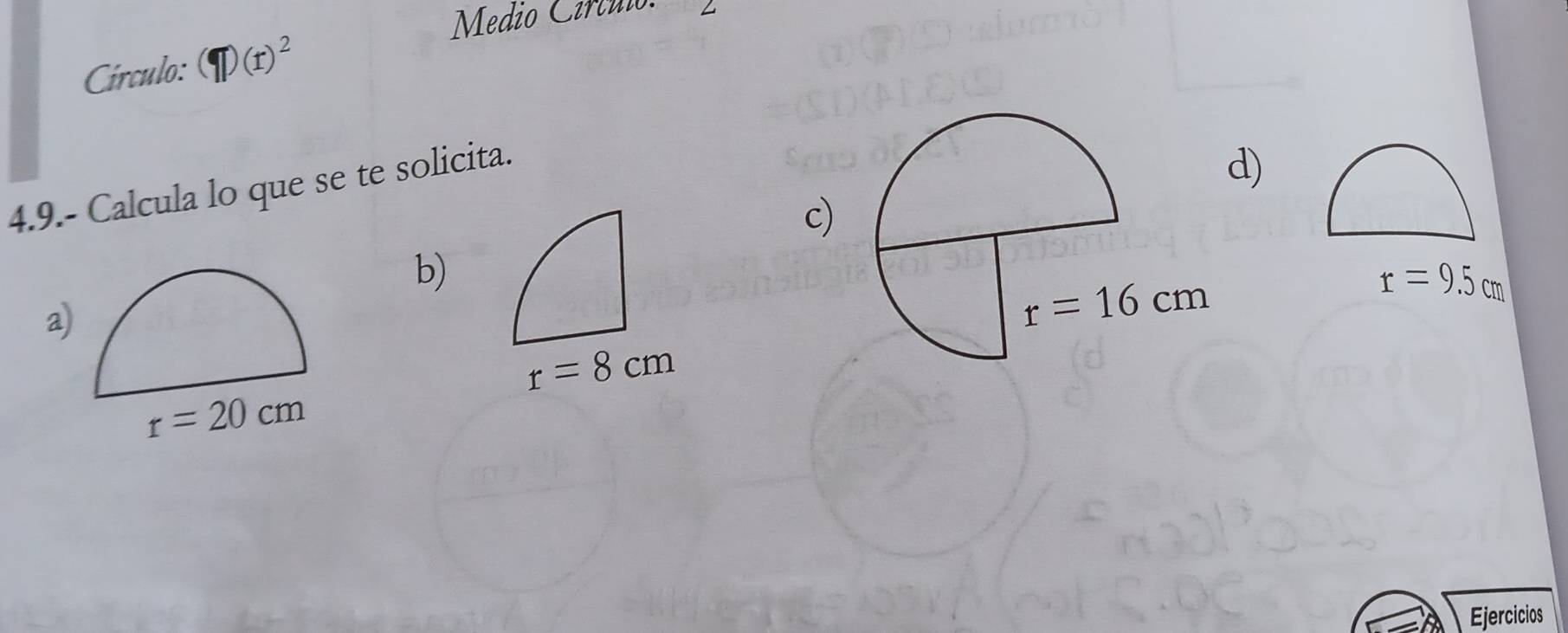 Medio Círtuio:
Círculo: (r)^2
4.9.- Calcula lo que se te solicita.
d)
c)
b)
a
r=9.5cm
r=8cm
r=20cm
Ejercicios