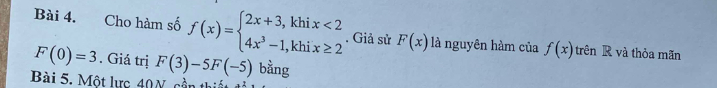 Cho hàm số f(x)=beginarrayl 2x+3,khix<2 4x^3-1,khix≥ 2endarray.. Giả sử F(x) là nguyên hàm của f(x) trên R và thỏa mãn
F(0)=3. Giá trị F(3)-5F(-5) bằng 
Bài 5. Một lực 40N cần thiết