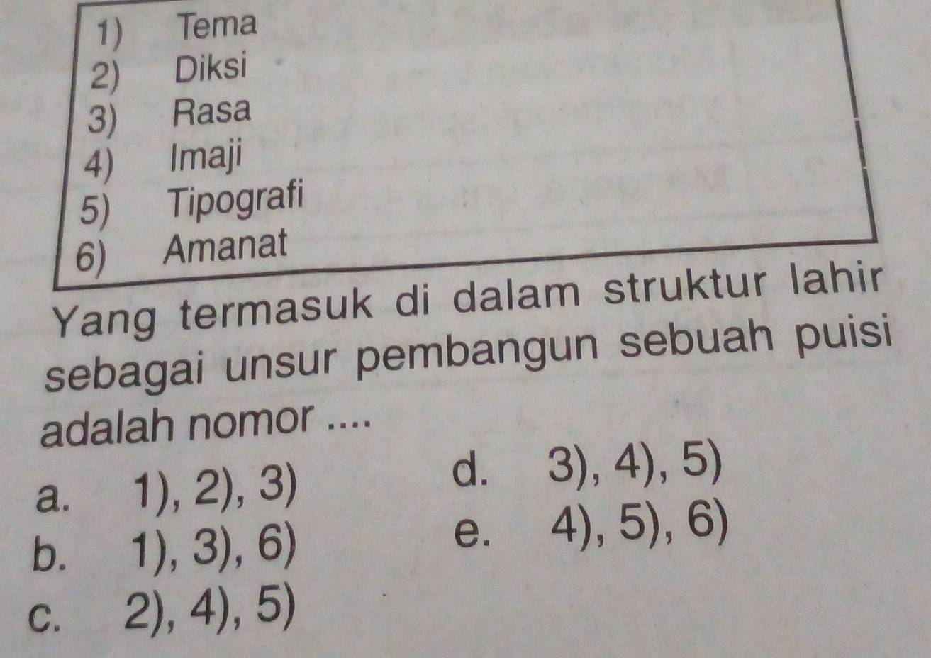 Tema
2) Diksi
3) Rasa
4) Imaji
5) Tipografi
6) Amanat
Yang termasuk di dalam struktur lahir
sebagai unsur pembangun sebuah puisi
adalah nomor ....
a. 1),2),3)
d. 3),4),5)
b. 1),3),6)
e. 4),5),6)
C. 2),4),5)