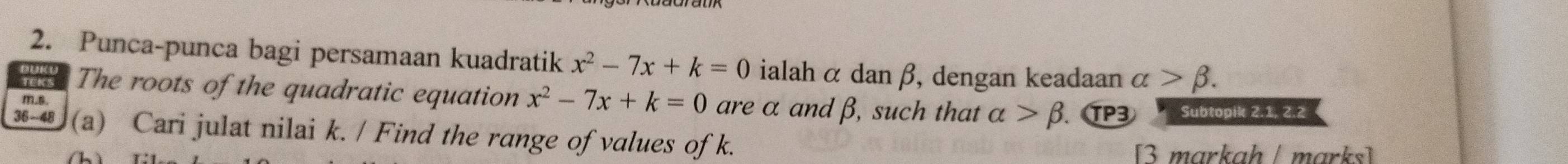 Punca-punca bagi persamaan kuadratik x^2-7x+k=0 ialahα dan β, dengan keadaan alpha >beta. 
The roots of the quadratic equation x^2-7x+k=0 are α andβ, such that alpha >beta TP3 Subtopik 2.1, 2.2
m.s. 
36-48 (a) Cari julat nilai k. / Find the range of values of k. 
m arka h / m ar k