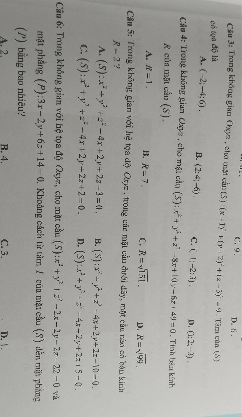 C. 9 . D. 6 .
Câu 3: Trong không gian Oxyz , cho mặt chat au(S) :(x+1)^2+(y+2)^2+(z-3)^2=9. Tâm của (S)
có tọa độ là
A. (-2;-4;6).
B. (2;4;-6).
C. (-1;-2;3).
D. (1;2;-3).
Câu 4: Trong không gian Oxyz , cho mặt cầu (S): x^2+y^2+z^2-8x+10y-6z+49=0. Tính bán kính
R của mặt cầu (S).
A. R=1.
B. R=7. C. R=sqrt(151). D. R=sqrt(99).
Câu 5: Trong không gian với hệ tọa độ Oxyz , trong các mặt cầu dưới đây, mặt cầu nào có bán kính
R=2 ?
A. (S):x^2+y^2+z^2-4x+2y+2z-3=0. B. (S):x^2+y^2+z^2-4x+2y+2z-10=0.
C. (S):x^2+y^2+z^2-4x+2y+2z+2=0. D. (S):x^2+y^2+z^2-4x+2y+2z+5=0.
Câu 6: Trong không gian với hệ tọa độ Oxyz, cho mặt cầu (S): x^2+y^2+z^2-2x-2y-2z-22=0 và
mặt phẳng (P): 3x-2y+6z+14=0 0. Khoảng cách từ tâm / của mặt cầu (S) đến mặt phẳng
(P) bằng bao nhiêu?
A. 2. B. 4. C. 3. D. 1.