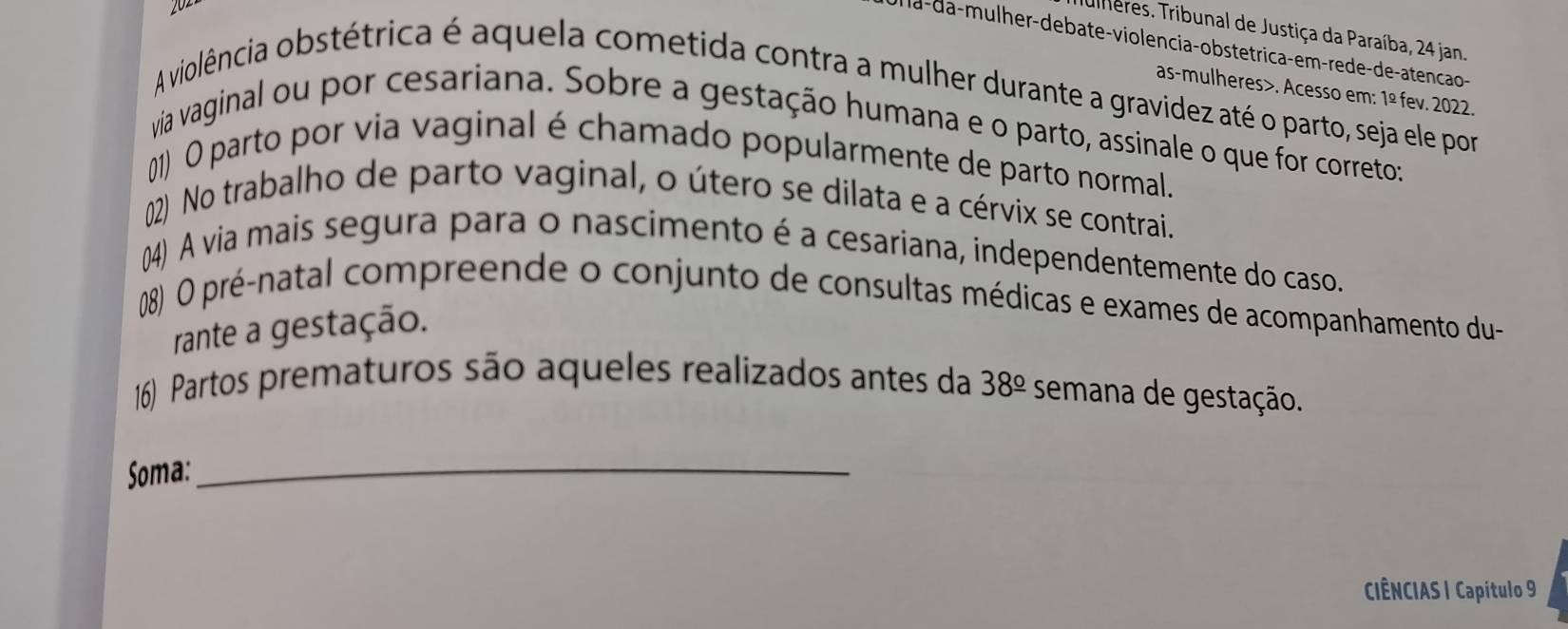 uiheres. Tribunal de Justiça da Paraíba, 24 jan 
la-da-mulher-debate-violencia-obstetrica-em-rede-de-atencão- 
as-mulheres>. Acesso em: 1º fev. 2022. 
A violência obstétrica é aquela cometida contra a mulher durante a gravidez até o parto, seja ele por 
via vaginal ou por cesariana. Sobre a gestação humana e o parto, assinale o que for correto: 
(1) O parto por via vaginal é chamado popularmente de parto normal. 
(2) No trabalho de parto vaginal, o útero se dilata e a cérvix se contrai. 
()4) A via mais segura para o nascimento é a cesariana, independentemente do caso. 
(08) O pré-natal compreende o conjunto de consultas médicas e exames de acompanhamento du- 
rante a gestação. 
16) Partos prematuros são aqueles realizados antes da 38^(_ circ) semana de gestação. 
Soma:_ 
CIÊNCIAS | Capítulo 9