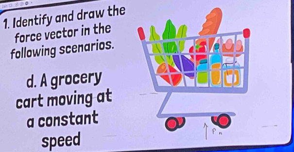 Identify and draw the 
force vector in the 
following scenarios. 
d. A grocery 
cart moving at 
a constant 
speed