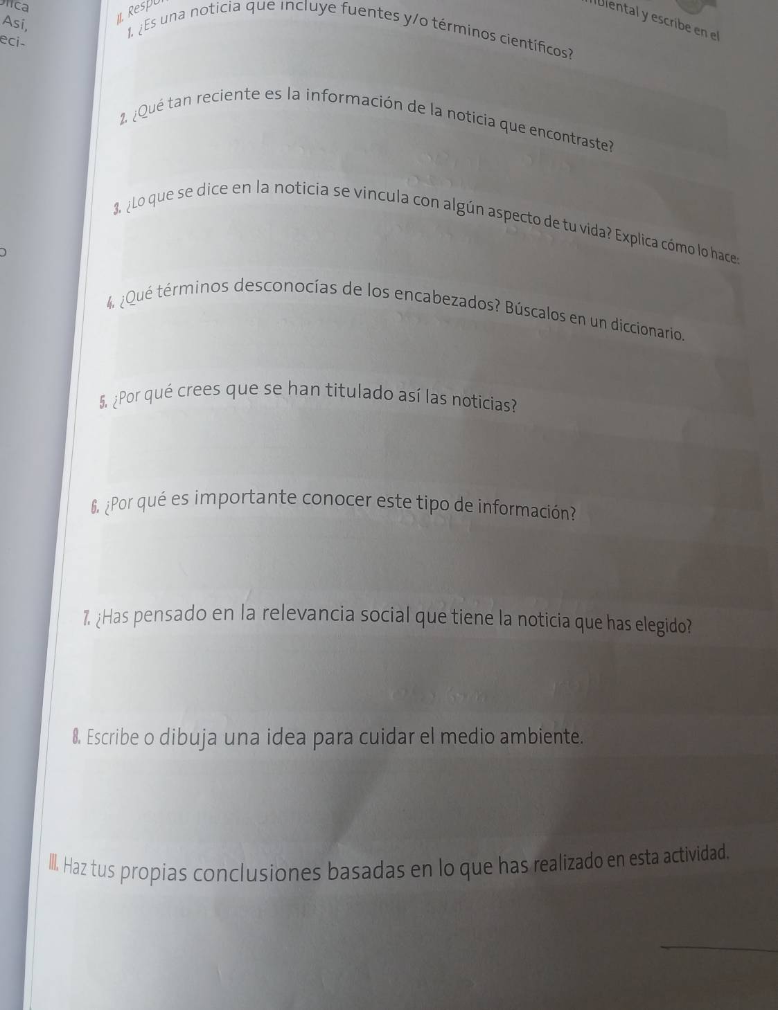 Dlica 
I Respu 
Ibiental y escribe en el 
Asi, 
1. ¿Es una noticia que incluye fuentes y/o términos científicos? 
eci- 
2. ¿Qué tan reciente es la información de la noticia que encontraste? 
3. ¿Lo que se dice en la noticia se vincula con algún aspecto de tu vida? Explica cómo lo hace 
4 ¿Qué términos desconocías de los encabezados? Búscalos en un diccionario. 
5. ¿Por qué crees que se han titulado así las noticias? 
6, ¿Por qué es importante conocer este tipo de información? 
1. ¿Has pensado en la relevancia social que tiene la noticia que has elegido? 
8. Escribe o dibuja una idea para cuidar el medio ambiente. 
III. Haz tus propias conclusiones basadas en lo que has realizado en esta actividad.