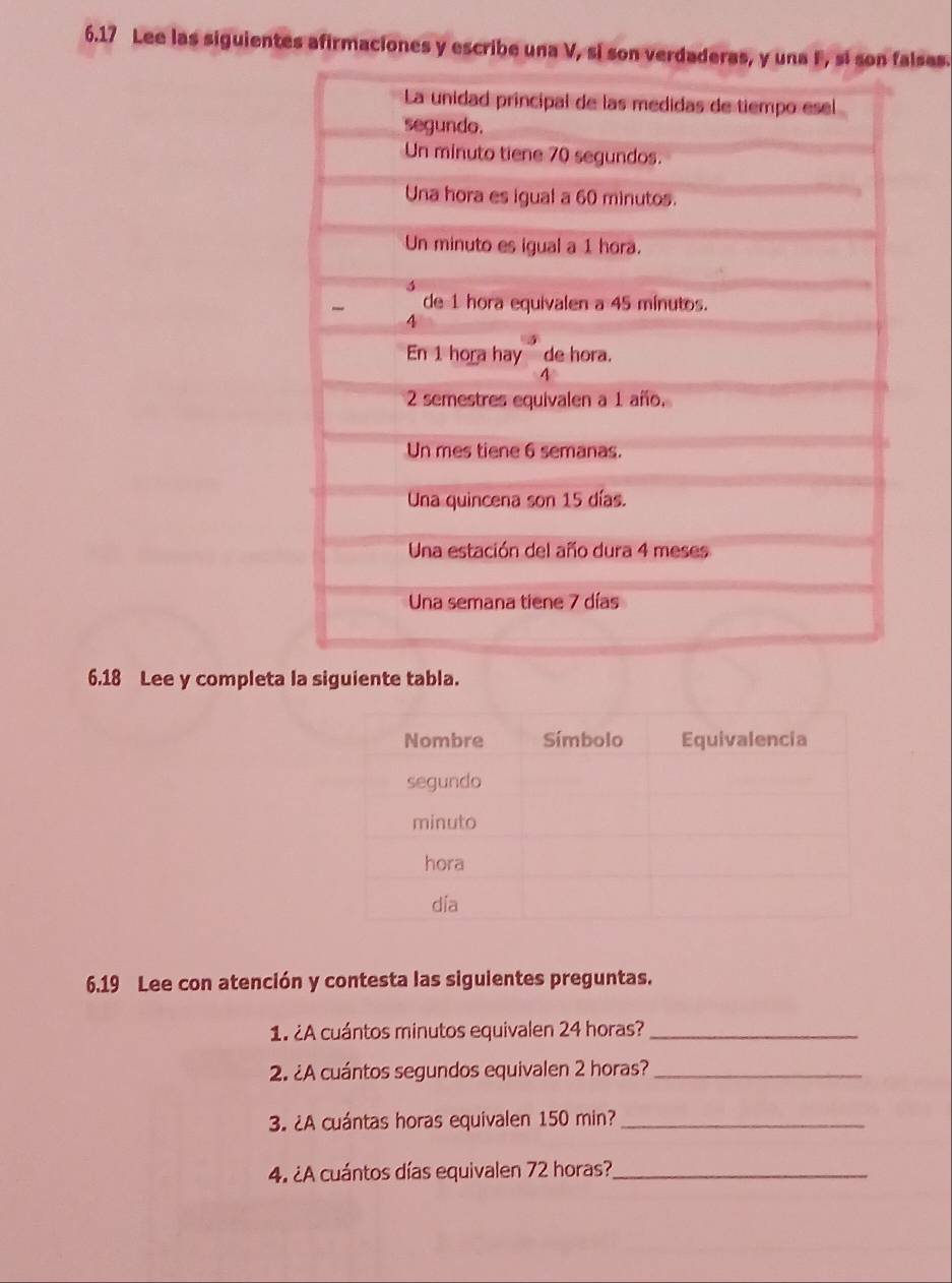 6.17 Lee las siguientes afirmaciones y escribe una V, si sonses. 
6.18 Lee y completa la siguiente tabla. 
6.19 Lee con atención y contesta las siguientes preguntas. 
1. ¿A cuántos minutos equivalen 24 horas?_ 
2. ¿A cuántos segundos equivalen 2 horas?_ 
3. ¿A cuántas horas equivalen 150 min?_ 
4. ¿A cuántos días equivalen 72 horas?_