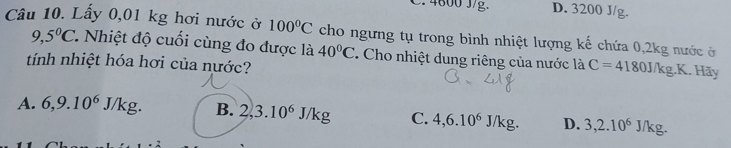 4800 J/g. D. 3200 J/g.
Câu 10. Lấy 0,01 kg hơi nước ở 100°C cho ngưng tụ trong bình nhiệt lượng kế chứa 0, 2kg nước ở
9,5°C. . Nhiệt độ cuối cùng đo được là 40°C. Cho nhiệt dung riêng của nước là C=4180J/kg.K. Hãy
tính nhiệt hóa hơi của nước?
A. 6, 9.10^6J/kg.
B. 2, 3.10^6J/kg
C. 4, 6.10^6J/kg. D. 3, 2.10^6 J/kg.