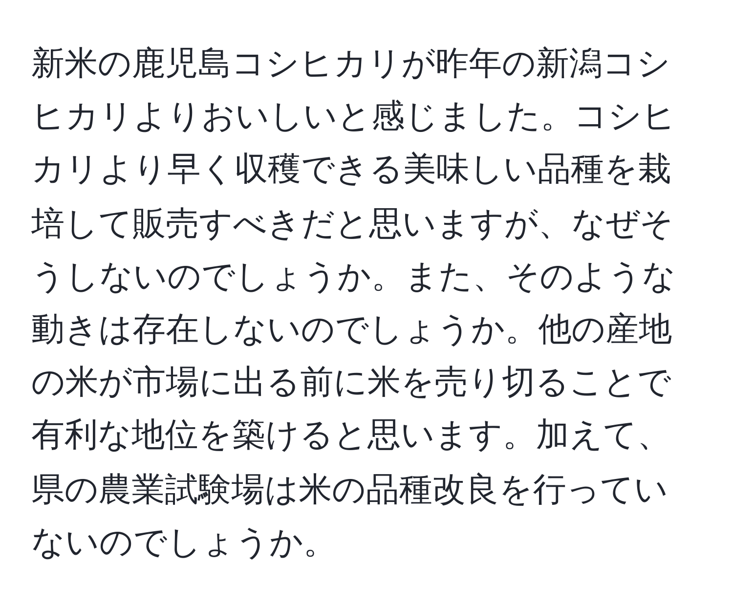 新米の鹿児島コシヒカリが昨年の新潟コシヒカリよりおいしいと感じました。コシヒカリより早く収穫できる美味しい品種を栽培して販売すべきだと思いますが、なぜそうしないのでしょうか。また、そのような動きは存在しないのでしょうか。他の産地の米が市場に出る前に米を売り切ることで有利な地位を築けると思います。加えて、県の農業試験場は米の品種改良を行っていないのでしょうか。